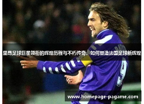 里昂足球巨星领衔的辉煌历程与不朽传奇，如何塑造法国足球新辉煌